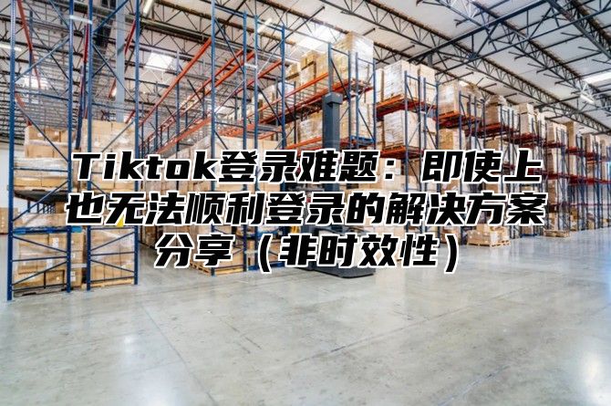 Tiktok登录难题：即使上也无法顺利登录的解决方案分享（非时效性）