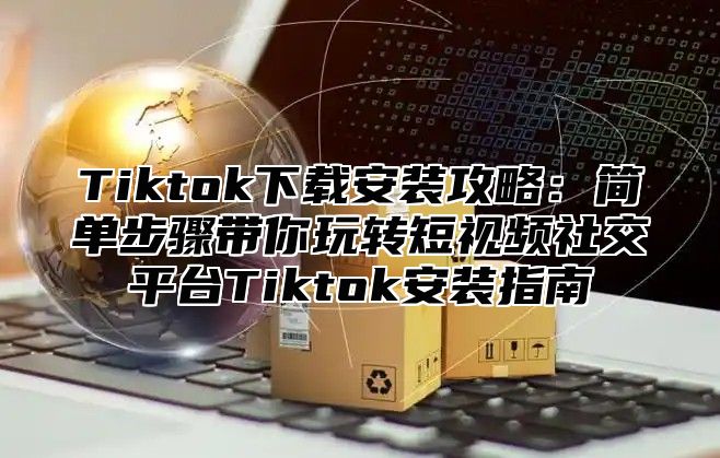 Tiktok下载安装攻略：简单步骤带你玩转短视频社交平台Tiktok安装指南