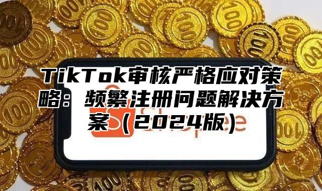 TikTok审核严格应对策略：频繁注册问题解决方案（2024版）