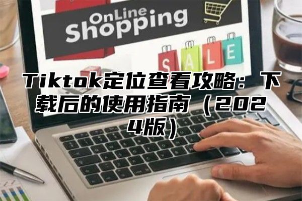 Tiktok定位查看攻略：下载后的使用指南（2024版）