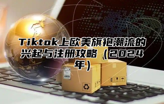 Tiktok上欧美旗袍潮流的兴起与注册攻略（2024年）