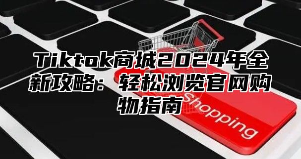 Tiktok商城2024年全新攻略：轻松浏览官网购物指南