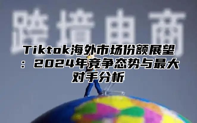 Tiktok海外市场份额展望：2024年竞争态势与最大对手分析