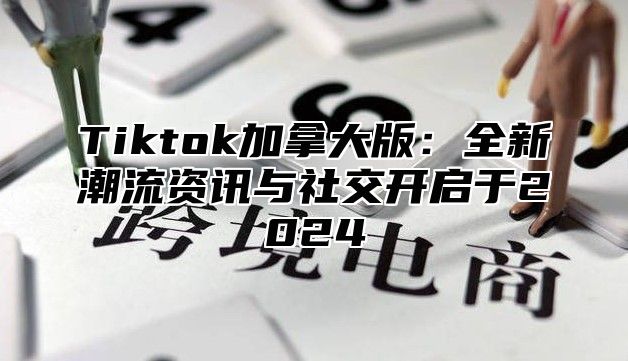 Tiktok加拿大版：全新潮流资讯与社交开启于2024