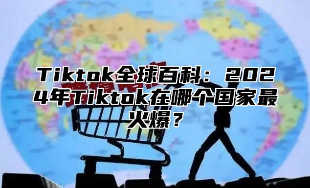 Tiktok全球百科：2024年Tiktok在哪个国家最火爆？