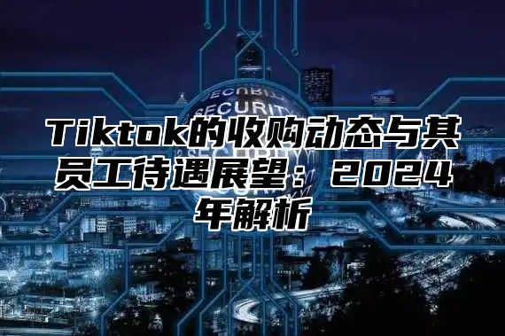 Tiktok的收购动态与其员工待遇展望：2024年解析