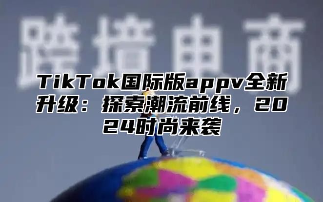 TikTok国际版appv全新升级：探索潮流前线，2024时尚来袭