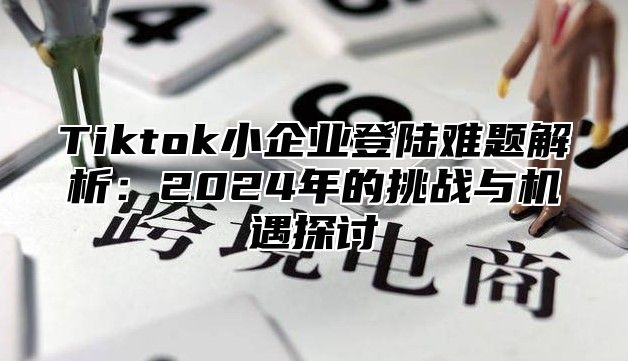 Tiktok小企业登陆难题解析：2024年的挑战与机遇探讨