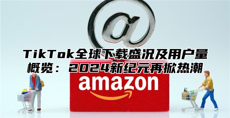 TikTok全球下载盛况及用户量概览：2024新纪元再掀热潮