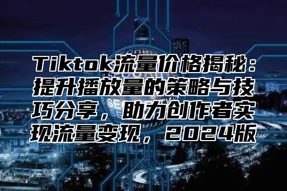 Tiktok流量价格揭秘：提升播放量的策略与技巧分享，助力创作者实现流量变现，2024版