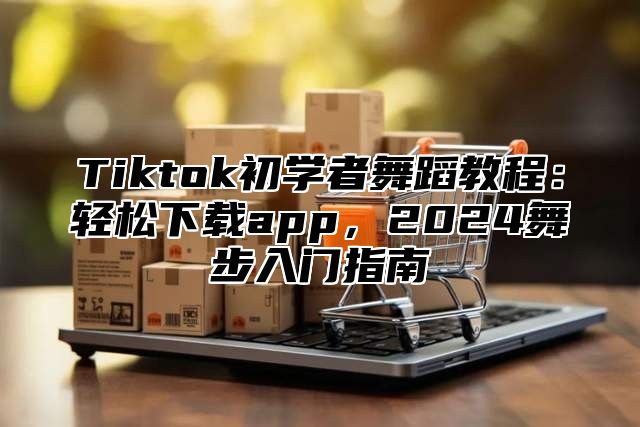 Tiktok初学者舞蹈教程：轻松下载app，2024舞步入门指南