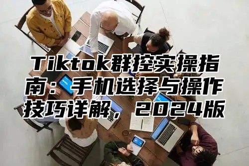 Tiktok群控实操指南：手机选择与操作技巧详解，2024版