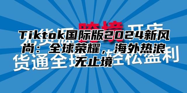 Tiktok国际版2024新风尚：全球荣耀，海外热浪无止境