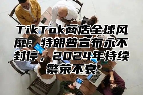 TikTok商店全球风靡：特朗普宣布永不封停，2024年持续繁荣不衰