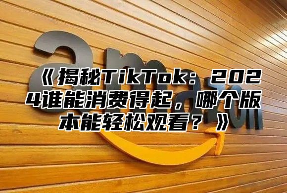 《揭秘TikTok：2024谁能消费得起，哪个版本能轻松观看？》