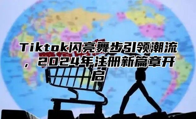 Tiktok闪亮舞步引领潮流，2024年注册新篇章开启