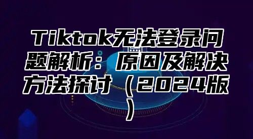 Tiktok无法登录问题解析：原因及解决方法探讨（2024版）