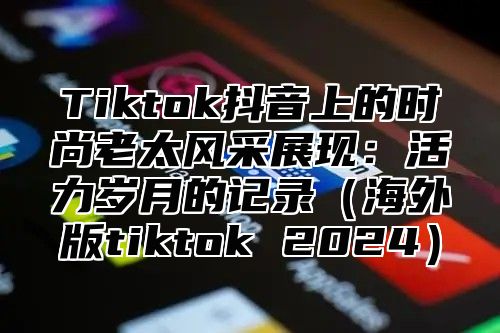 Tiktok抖音上的时尚老太风采展现：活力岁月的记录（海外版tiktok 2024）