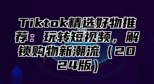 Tiktok精选好物推荐：玩转短视频，解锁购物新潮流（2024版）