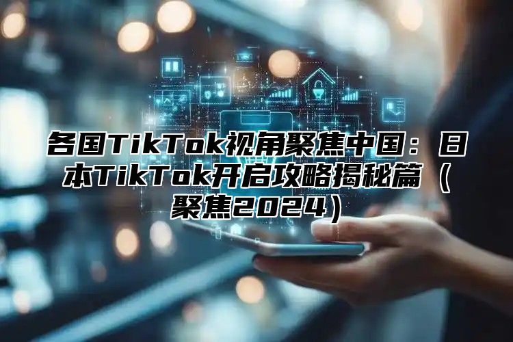 各国TikTok视角聚焦中国：日本TikTok开启攻略揭秘篇（聚焦2024）