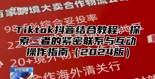 Tiktok抖音结合教程：探索二者的紧密联系与互动操作指南（2024版）