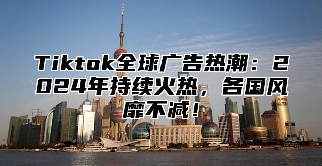 Tiktok全球广告热潮：2024年持续火热，各国风靡不减！