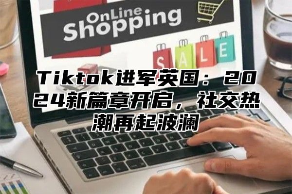 Tiktok进军英国：2024新篇章开启，社交热潮再起波澜