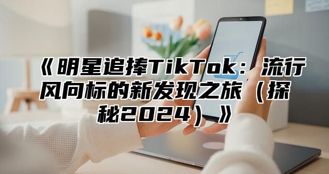 《明星追捧TikTok：流行风向标的新发现之旅（探秘2024）》