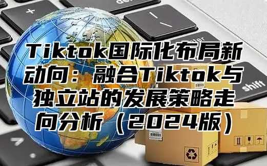 Tiktok国际化布局新动向：融合Tiktok与独立站的发展策略走向分析（2024版）