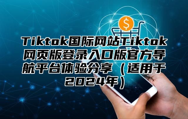 Tiktok国际网站Tiktok网页版登录入口版官方导航平台体验分享（适用于2024年）