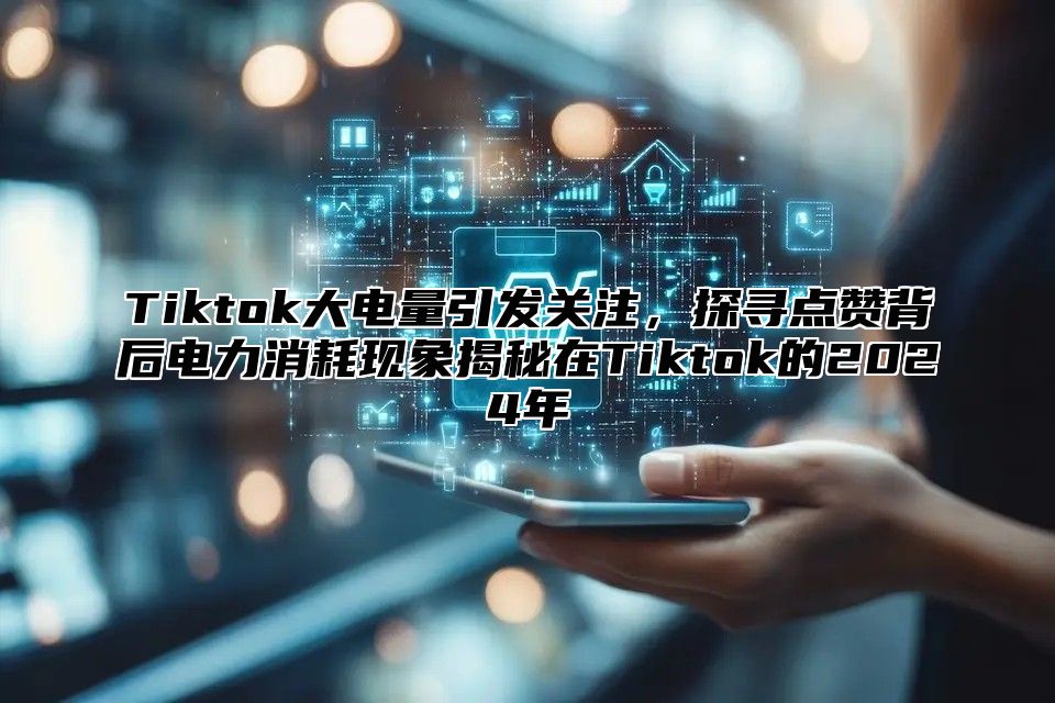 Tiktok大电量引发关注，探寻点赞背后电力消耗现象揭秘在Tiktok的2024年