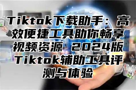 Tiktok下载助手：高效便捷工具助你畅享视频资源 2024版Tiktok辅助工具评测与体验