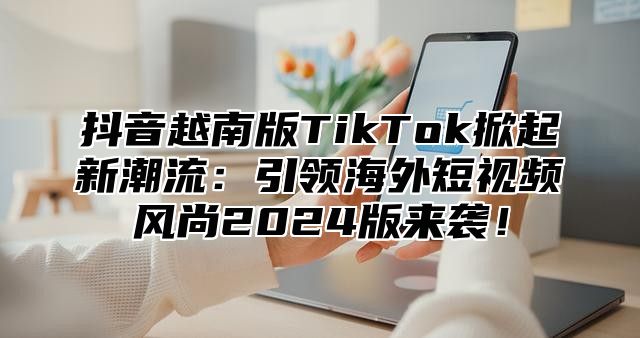 抖音越南版TikTok掀起新潮流：引领海外短视频风尚2024版来袭！