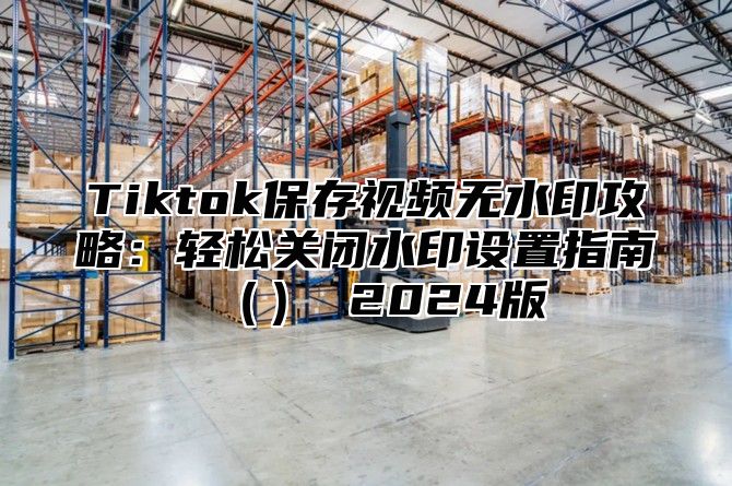 Tiktok保存视频无水印攻略：轻松关闭水印设置指南（） 2024版