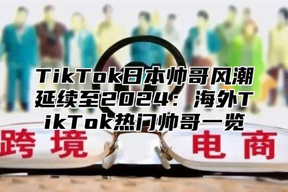 TikTok日本帅哥风潮延续至2024：海外TikTok热门帅哥一览