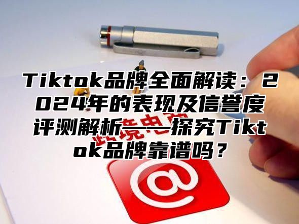 Tiktok品牌全面解读：2024年的表现及信誉度评测解析——探究Tiktok品牌靠谱吗？