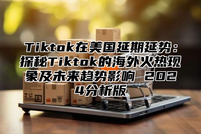 Tiktok在美国延期延势：探秘Tiktok的海外火热现象及未来趋势影响 2024分析版