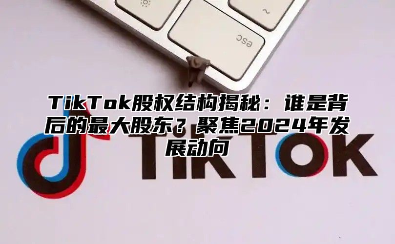 TikTok股权结构揭秘：谁是背后的最大股东？聚焦2024年发展动向