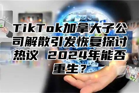 TikTok加拿大子公司解散引发恢复探讨热议 2024年能否重生？