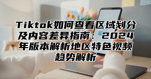 Tiktok如何查看区域划分及内容差异指南：2024年版本解析地区特色视频趋势解析