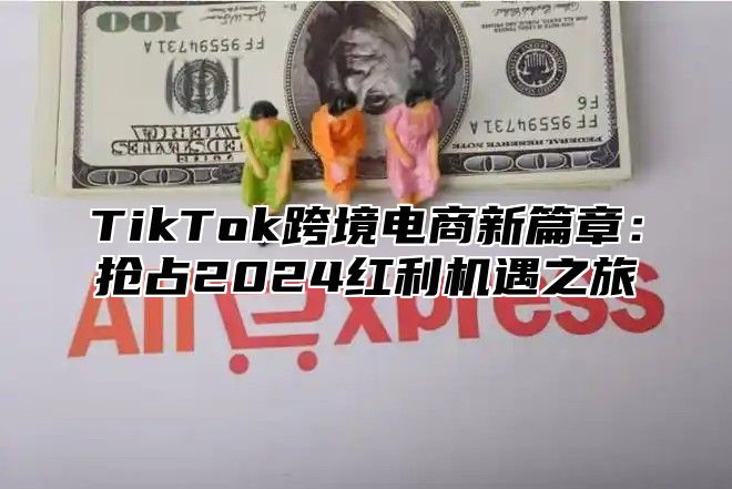 TikTok跨境电商新篇章：抢占2024红利机遇之旅