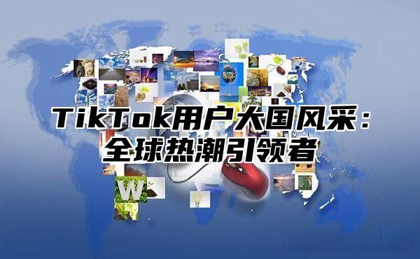 TikTok用户大国风采：全球热潮引领者