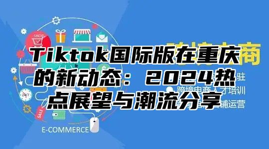 Tiktok国际版在重庆的新动态：2024热点展望与潮流分享