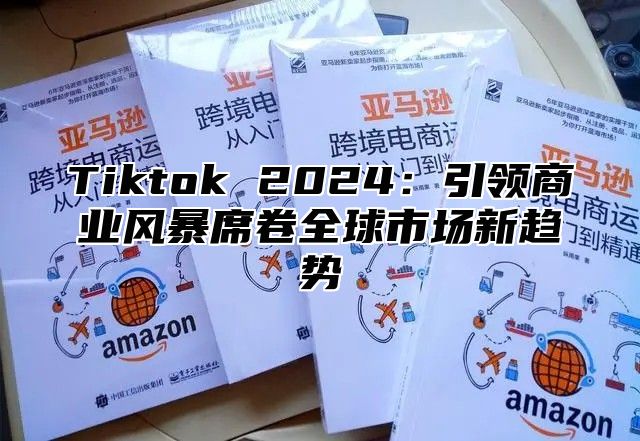 Tiktok 2024：引领商业风暴席卷全球市场新趋势