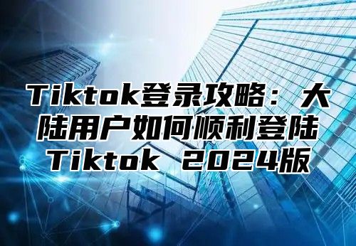 Tiktok登录攻略：大陆用户如何顺利登陆Tiktok 2024版