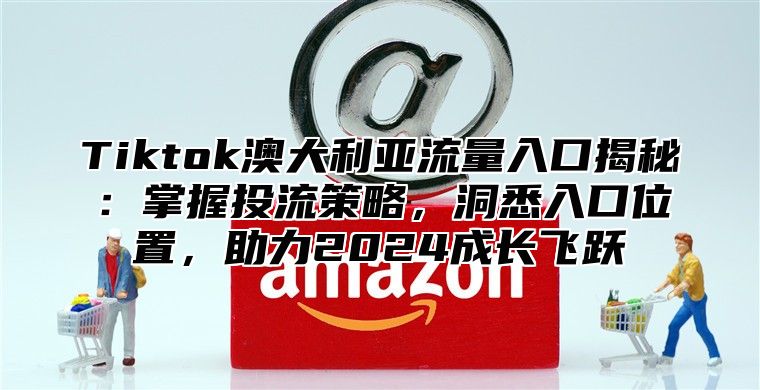 Tiktok澳大利亚流量入口揭秘：掌握投流策略，洞悉入口位置，助力2024成长飞跃