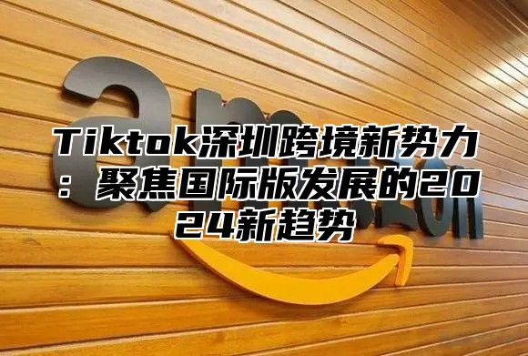 Tiktok深圳跨境新势力：聚焦国际版发展的2024新趋势