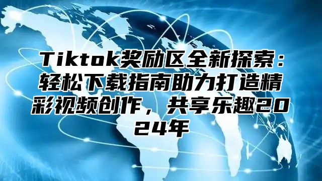 Tiktok奖励区全新探索：轻松下载指南助力打造精彩视频创作，共享乐趣2024年