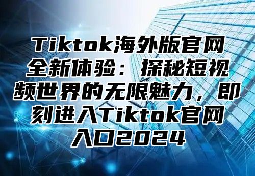 Tiktok海外版官网全新体验：探秘短视频世界的无限魅力，即刻进入Tiktok官网入口2024