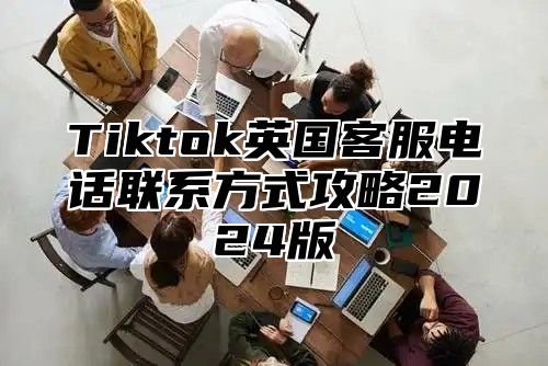 Tiktok英国客服电话联系方式攻略2024版